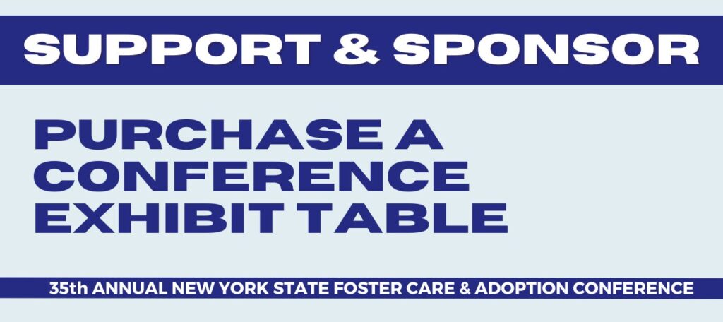 The Coalition’s Annual Foster Care and Adoption Conference presents a unique opportunity for your organization to showcase its products and services with hundreds of New York foster families, adoptive families, relative caregivers, professionals and advocates who attend our conference every year. 