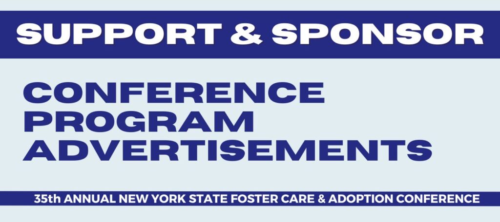  This conference program insert presents a unique opportunity for your organization to showcase its products and services with hundreds of New York foster care and adoption families, professionals, and advocates who attend our conference every year. 